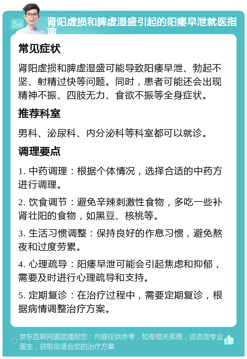 肾阳虚损和脾虚湿盛引起的阳痿早泄就医指南 常见症状 肾阳虚损和脾虚湿盛可能导致阳痿早泄、勃起不坚、射精过快等问题。同时，患者可能还会出现精神不振、四肢无力、食欲不振等全身症状。 推荐科室 男科、泌尿科、内分泌科等科室都可以就诊。 调理要点 1. 中药调理：根据个体情况，选择合适的中药方进行调理。 2. 饮食调节：避免辛辣刺激性食物，多吃一些补肾壮阳的食物，如黑豆、核桃等。 3. 生活习惯调整：保持良好的作息习惯，避免熬夜和过度劳累。 4. 心理疏导：阳痿早泄可能会引起焦虑和抑郁，需要及时进行心理疏导和支持。 5. 定期复诊：在治疗过程中，需要定期复诊，根据病情调整治疗方案。