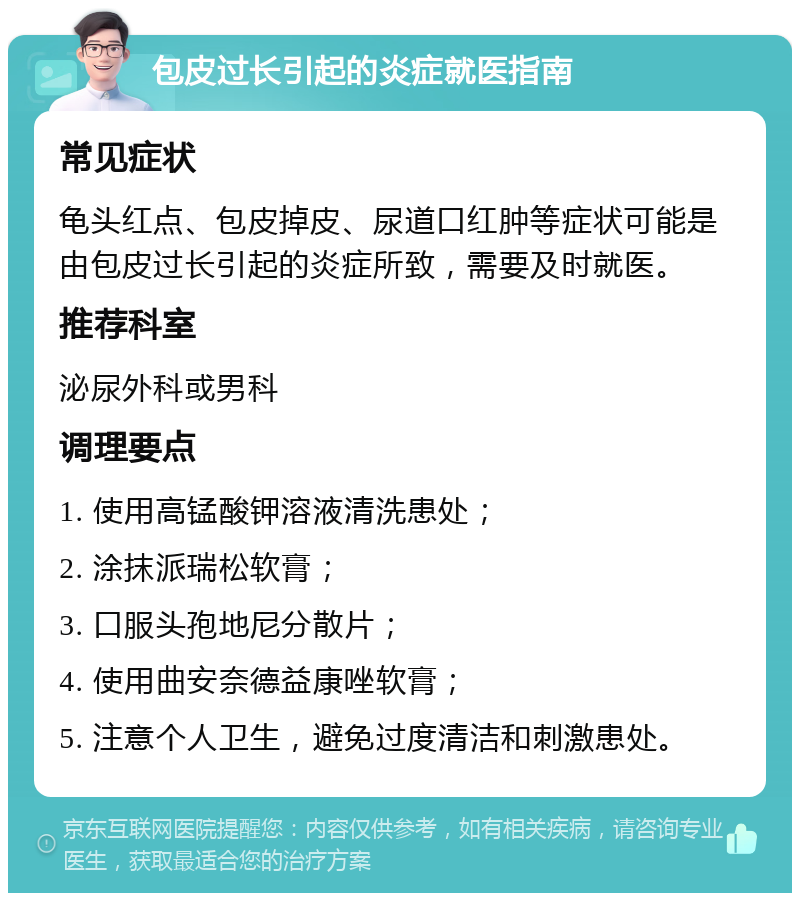 包皮过长引起的炎症就医指南 常见症状 龟头红点、包皮掉皮、尿道口红肿等症状可能是由包皮过长引起的炎症所致，需要及时就医。 推荐科室 泌尿外科或男科 调理要点 1. 使用高锰酸钾溶液清洗患处； 2. 涂抹派瑞松软膏； 3. 口服头孢地尼分散片； 4. 使用曲安奈德益康唑软膏； 5. 注意个人卫生，避免过度清洁和刺激患处。