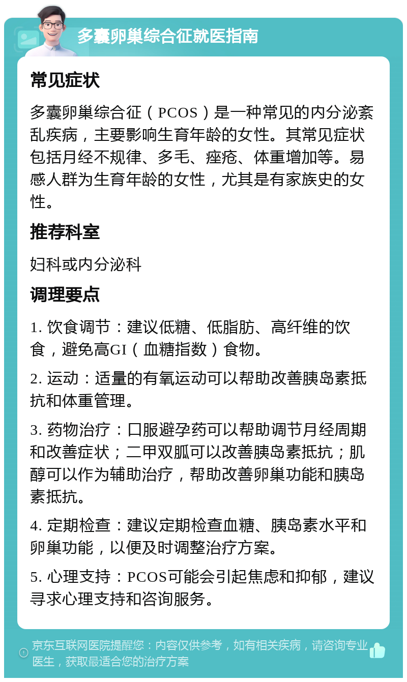 多囊卵巢综合征就医指南 常见症状 多囊卵巢综合征（PCOS）是一种常见的内分泌紊乱疾病，主要影响生育年龄的女性。其常见症状包括月经不规律、多毛、痤疮、体重增加等。易感人群为生育年龄的女性，尤其是有家族史的女性。 推荐科室 妇科或内分泌科 调理要点 1. 饮食调节：建议低糖、低脂肪、高纤维的饮食，避免高GI（血糖指数）食物。 2. 运动：适量的有氧运动可以帮助改善胰岛素抵抗和体重管理。 3. 药物治疗：口服避孕药可以帮助调节月经周期和改善症状；二甲双胍可以改善胰岛素抵抗；肌醇可以作为辅助治疗，帮助改善卵巢功能和胰岛素抵抗。 4. 定期检查：建议定期检查血糖、胰岛素水平和卵巢功能，以便及时调整治疗方案。 5. 心理支持：PCOS可能会引起焦虑和抑郁，建议寻求心理支持和咨询服务。