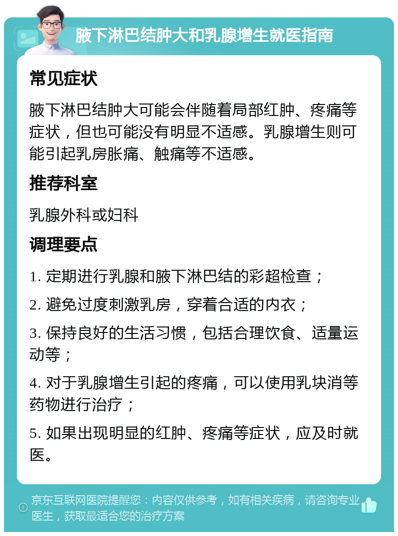 腋下淋巴结肿大和乳腺增生就医指南 常见症状 腋下淋巴结肿大可能会伴随着局部红肿、疼痛等症状，但也可能没有明显不适感。乳腺增生则可能引起乳房胀痛、触痛等不适感。 推荐科室 乳腺外科或妇科 调理要点 1. 定期进行乳腺和腋下淋巴结的彩超检查； 2. 避免过度刺激乳房，穿着合适的内衣； 3. 保持良好的生活习惯，包括合理饮食、适量运动等； 4. 对于乳腺增生引起的疼痛，可以使用乳块消等药物进行治疗； 5. 如果出现明显的红肿、疼痛等症状，应及时就医。