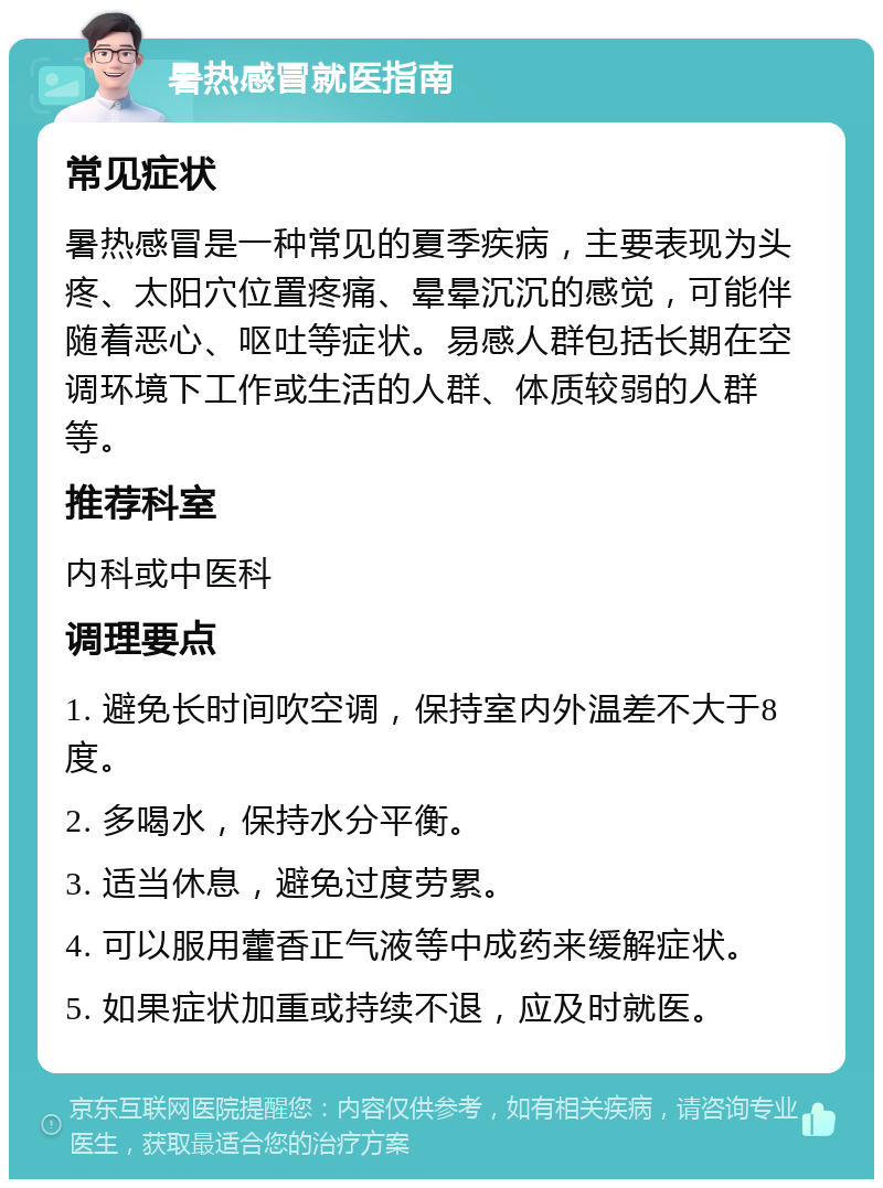 暑热感冒就医指南 常见症状 暑热感冒是一种常见的夏季疾病，主要表现为头疼、太阳穴位置疼痛、晕晕沉沉的感觉，可能伴随着恶心、呕吐等症状。易感人群包括长期在空调环境下工作或生活的人群、体质较弱的人群等。 推荐科室 内科或中医科 调理要点 1. 避免长时间吹空调，保持室内外温差不大于8度。 2. 多喝水，保持水分平衡。 3. 适当休息，避免过度劳累。 4. 可以服用藿香正气液等中成药来缓解症状。 5. 如果症状加重或持续不退，应及时就医。