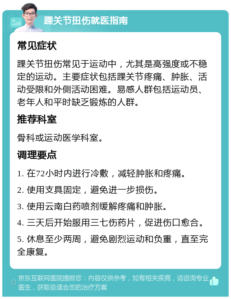 踝关节扭伤就医指南 常见症状 踝关节扭伤常见于运动中，尤其是高强度或不稳定的运动。主要症状包括踝关节疼痛、肿胀、活动受限和外侧活动困难。易感人群包括运动员、老年人和平时缺乏锻炼的人群。 推荐科室 骨科或运动医学科室。 调理要点 1. 在72小时内进行冷敷，减轻肿胀和疼痛。 2. 使用支具固定，避免进一步损伤。 3. 使用云南白药喷剂缓解疼痛和肿胀。 4. 三天后开始服用三七伤药片，促进伤口愈合。 5. 休息至少两周，避免剧烈运动和负重，直至完全康复。