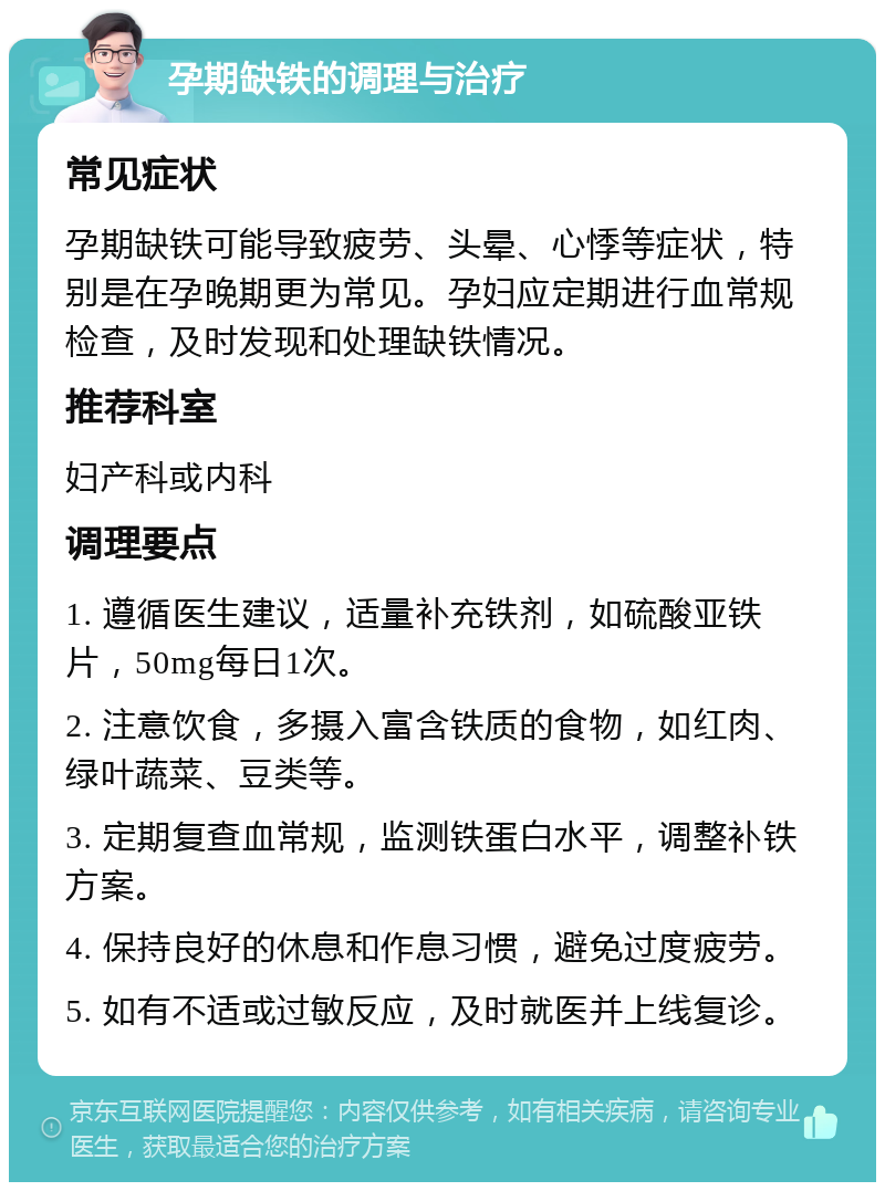 孕期缺铁的调理与治疗 常见症状 孕期缺铁可能导致疲劳、头晕、心悸等症状，特别是在孕晚期更为常见。孕妇应定期进行血常规检查，及时发现和处理缺铁情况。 推荐科室 妇产科或内科 调理要点 1. 遵循医生建议，适量补充铁剂，如硫酸亚铁片，50mg每日1次。 2. 注意饮食，多摄入富含铁质的食物，如红肉、绿叶蔬菜、豆类等。 3. 定期复查血常规，监测铁蛋白水平，调整补铁方案。 4. 保持良好的休息和作息习惯，避免过度疲劳。 5. 如有不适或过敏反应，及时就医并上线复诊。