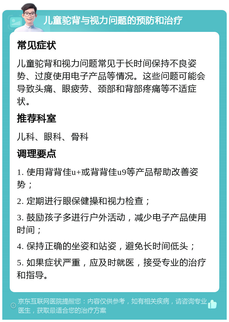 儿童驼背与视力问题的预防和治疗 常见症状 儿童驼背和视力问题常见于长时间保持不良姿势、过度使用电子产品等情况。这些问题可能会导致头痛、眼疲劳、颈部和背部疼痛等不适症状。 推荐科室 儿科、眼科、骨科 调理要点 1. 使用背背佳u+或背背佳u9等产品帮助改善姿势； 2. 定期进行眼保健操和视力检查； 3. 鼓励孩子多进行户外活动，减少电子产品使用时间； 4. 保持正确的坐姿和站姿，避免长时间低头； 5. 如果症状严重，应及时就医，接受专业的治疗和指导。