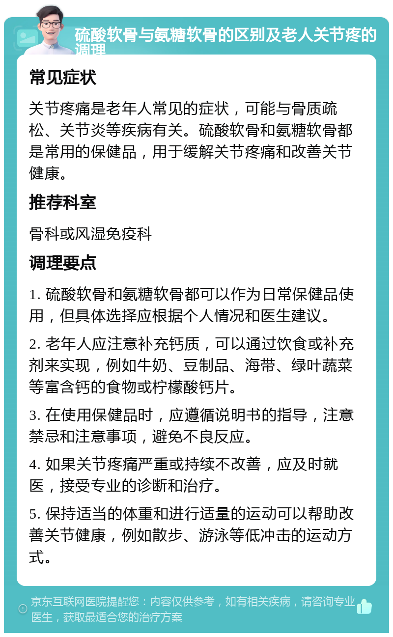 硫酸软骨与氨糖软骨的区别及老人关节疼的调理 常见症状 关节疼痛是老年人常见的症状，可能与骨质疏松、关节炎等疾病有关。硫酸软骨和氨糖软骨都是常用的保健品，用于缓解关节疼痛和改善关节健康。 推荐科室 骨科或风湿免疫科 调理要点 1. 硫酸软骨和氨糖软骨都可以作为日常保健品使用，但具体选择应根据个人情况和医生建议。 2. 老年人应注意补充钙质，可以通过饮食或补充剂来实现，例如牛奶、豆制品、海带、绿叶蔬菜等富含钙的食物或柠檬酸钙片。 3. 在使用保健品时，应遵循说明书的指导，注意禁忌和注意事项，避免不良反应。 4. 如果关节疼痛严重或持续不改善，应及时就医，接受专业的诊断和治疗。 5. 保持适当的体重和进行适量的运动可以帮助改善关节健康，例如散步、游泳等低冲击的运动方式。