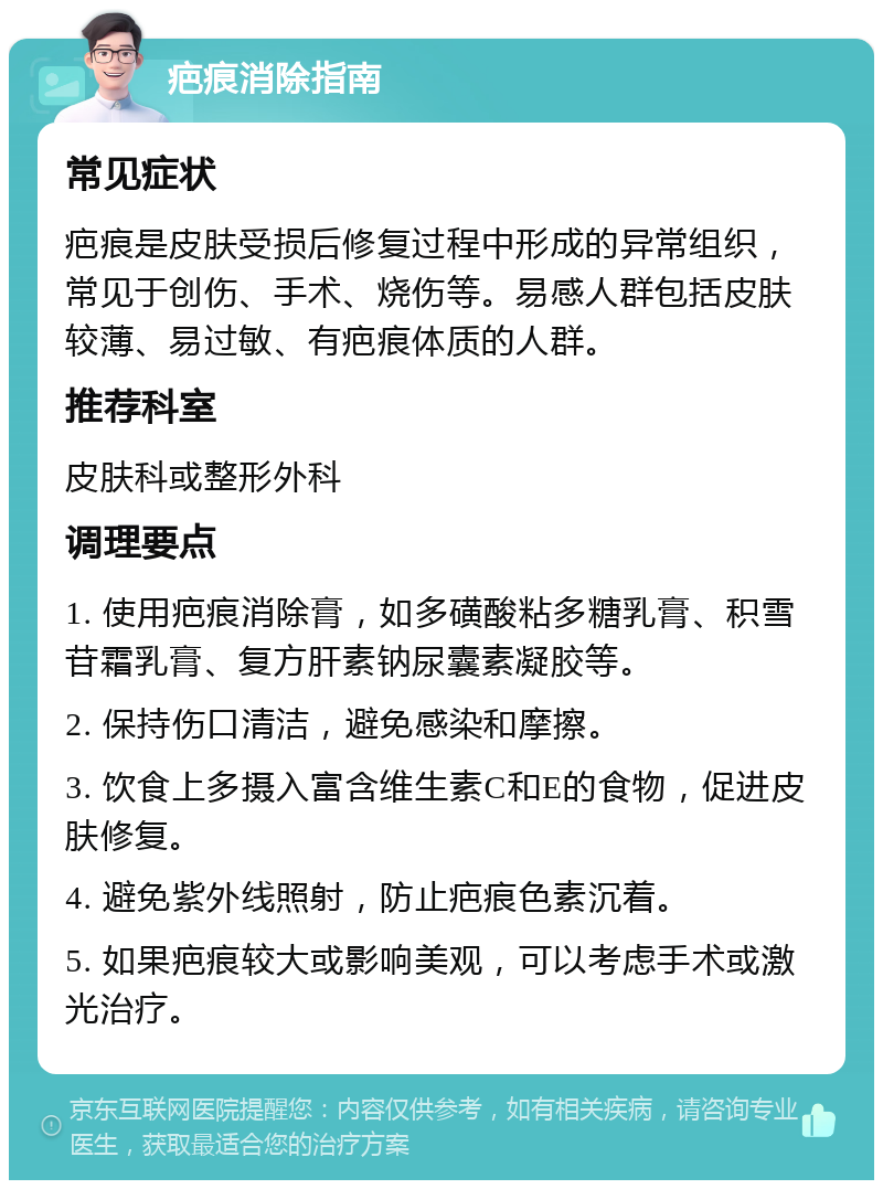 疤痕消除指南 常见症状 疤痕是皮肤受损后修复过程中形成的异常组织，常见于创伤、手术、烧伤等。易感人群包括皮肤较薄、易过敏、有疤痕体质的人群。 推荐科室 皮肤科或整形外科 调理要点 1. 使用疤痕消除膏，如多磺酸粘多糖乳膏、积雪苷霜乳膏、复方肝素钠尿囊素凝胶等。 2. 保持伤口清洁，避免感染和摩擦。 3. 饮食上多摄入富含维生素C和E的食物，促进皮肤修复。 4. 避免紫外线照射，防止疤痕色素沉着。 5. 如果疤痕较大或影响美观，可以考虑手术或激光治疗。