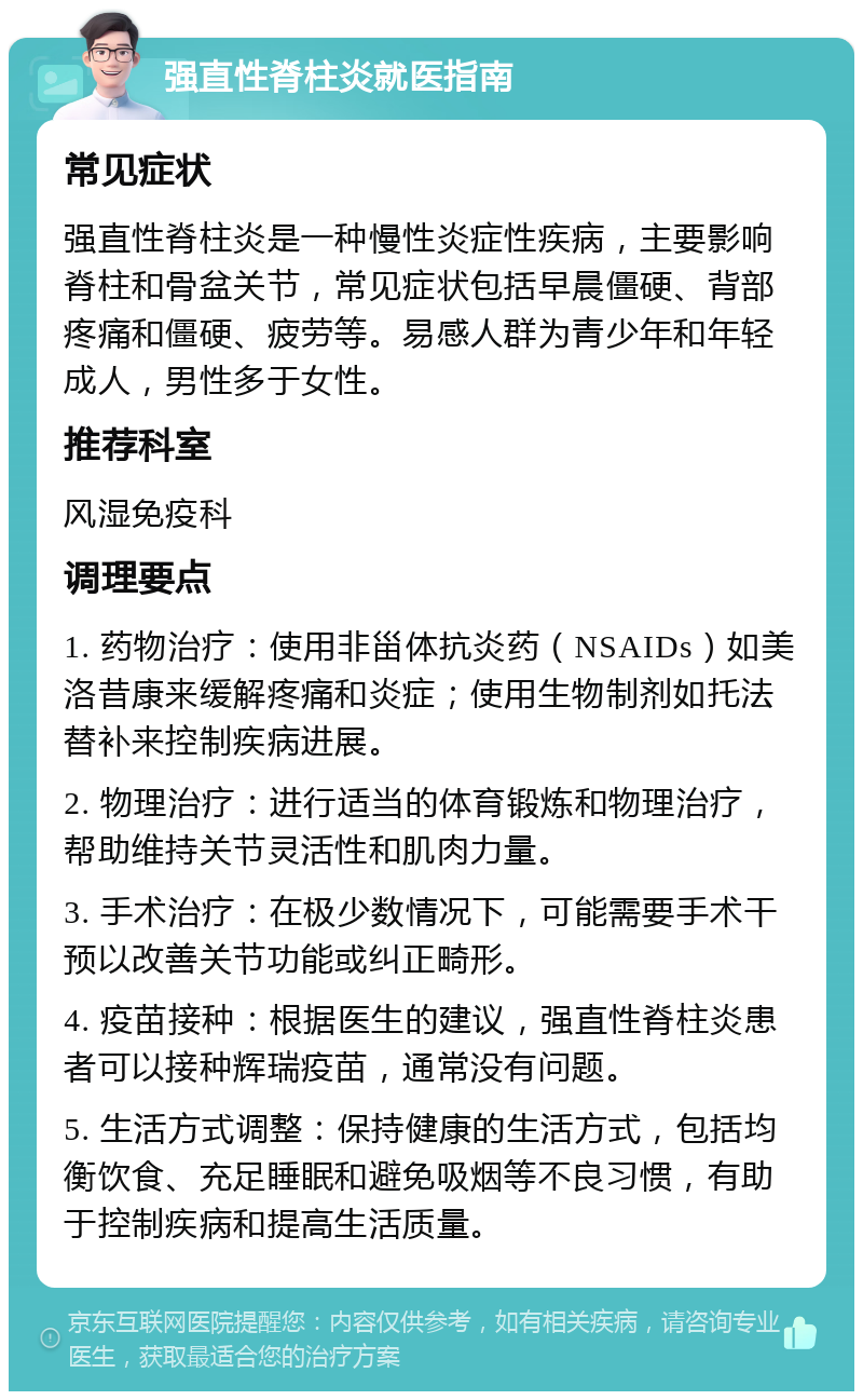 强直性脊柱炎就医指南 常见症状 强直性脊柱炎是一种慢性炎症性疾病，主要影响脊柱和骨盆关节，常见症状包括早晨僵硬、背部疼痛和僵硬、疲劳等。易感人群为青少年和年轻成人，男性多于女性。 推荐科室 风湿免疫科 调理要点 1. 药物治疗：使用非甾体抗炎药（NSAIDs）如美洛昔康来缓解疼痛和炎症；使用生物制剂如托法替补来控制疾病进展。 2. 物理治疗：进行适当的体育锻炼和物理治疗，帮助维持关节灵活性和肌肉力量。 3. 手术治疗：在极少数情况下，可能需要手术干预以改善关节功能或纠正畸形。 4. 疫苗接种：根据医生的建议，强直性脊柱炎患者可以接种辉瑞疫苗，通常没有问题。 5. 生活方式调整：保持健康的生活方式，包括均衡饮食、充足睡眠和避免吸烟等不良习惯，有助于控制疾病和提高生活质量。