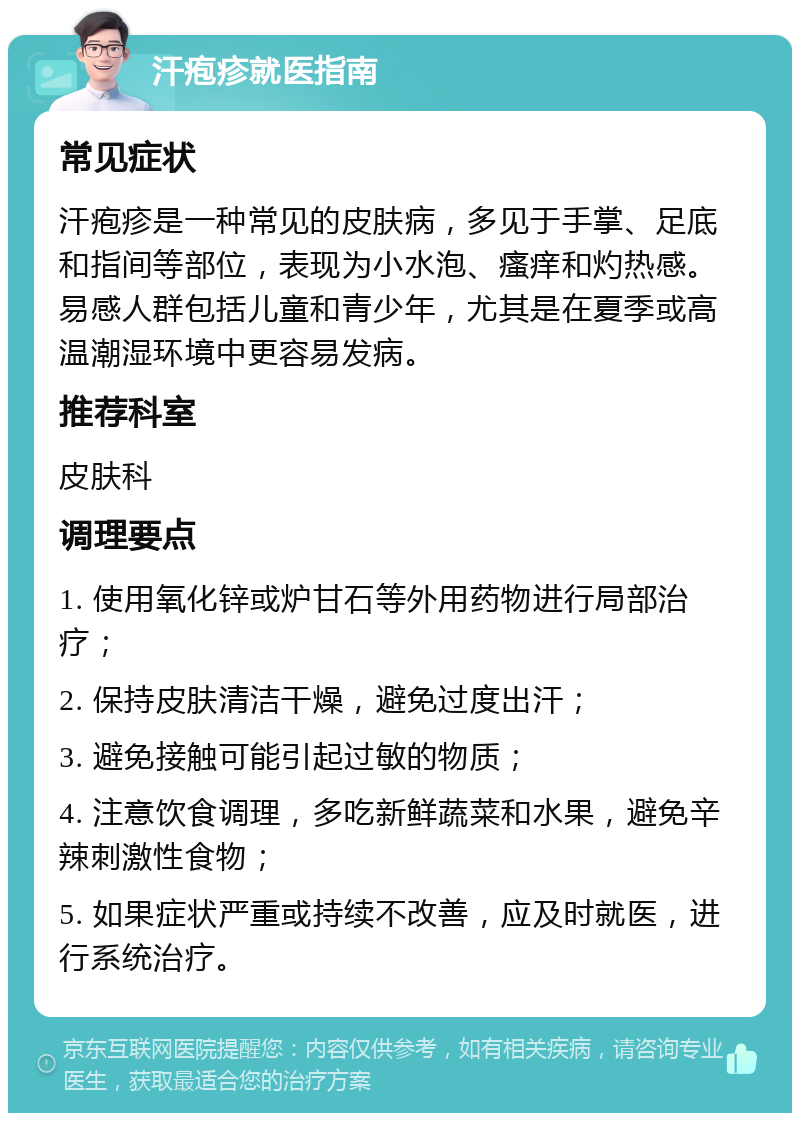 汗疱疹就医指南 常见症状 汗疱疹是一种常见的皮肤病，多见于手掌、足底和指间等部位，表现为小水泡、瘙痒和灼热感。易感人群包括儿童和青少年，尤其是在夏季或高温潮湿环境中更容易发病。 推荐科室 皮肤科 调理要点 1. 使用氧化锌或炉甘石等外用药物进行局部治疗； 2. 保持皮肤清洁干燥，避免过度出汗； 3. 避免接触可能引起过敏的物质； 4. 注意饮食调理，多吃新鲜蔬菜和水果，避免辛辣刺激性食物； 5. 如果症状严重或持续不改善，应及时就医，进行系统治疗。