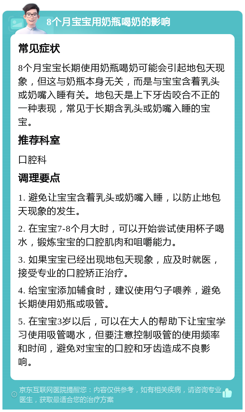 8个月宝宝用奶瓶喝奶的影响 常见症状 8个月宝宝长期使用奶瓶喝奶可能会引起地包天现象，但这与奶瓶本身无关，而是与宝宝含着乳头或奶嘴入睡有关。地包天是上下牙齿咬合不正的一种表现，常见于长期含乳头或奶嘴入睡的宝宝。 推荐科室 口腔科 调理要点 1. 避免让宝宝含着乳头或奶嘴入睡，以防止地包天现象的发生。 2. 在宝宝7-8个月大时，可以开始尝试使用杯子喝水，锻炼宝宝的口腔肌肉和咀嚼能力。 3. 如果宝宝已经出现地包天现象，应及时就医，接受专业的口腔矫正治疗。 4. 给宝宝添加辅食时，建议使用勺子喂养，避免长期使用奶瓶或吸管。 5. 在宝宝3岁以后，可以在大人的帮助下让宝宝学习使用吸管喝水，但要注意控制吸管的使用频率和时间，避免对宝宝的口腔和牙齿造成不良影响。