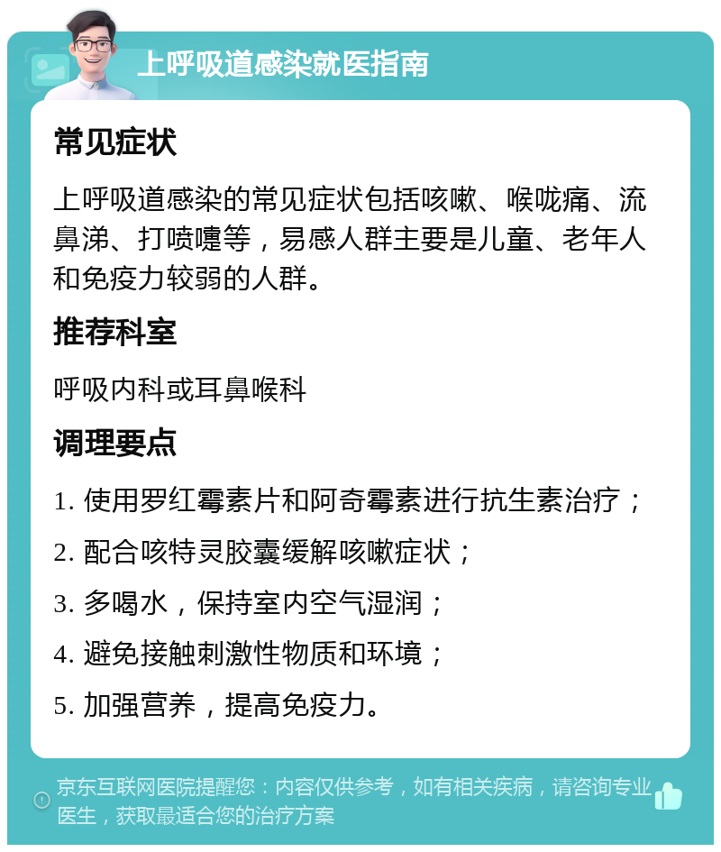 上呼吸道感染就医指南 常见症状 上呼吸道感染的常见症状包括咳嗽、喉咙痛、流鼻涕、打喷嚏等，易感人群主要是儿童、老年人和免疫力较弱的人群。 推荐科室 呼吸内科或耳鼻喉科 调理要点 1. 使用罗红霉素片和阿奇霉素进行抗生素治疗； 2. 配合咳特灵胶囊缓解咳嗽症状； 3. 多喝水，保持室内空气湿润； 4. 避免接触刺激性物质和环境； 5. 加强营养，提高免疫力。