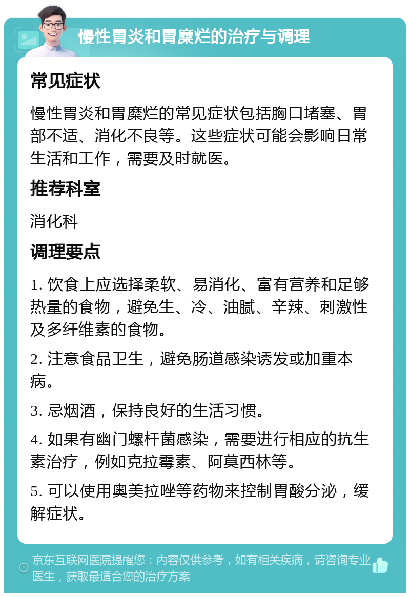 慢性胃炎和胃糜烂的治疗与调理 常见症状 慢性胃炎和胃糜烂的常见症状包括胸口堵塞、胃部不适、消化不良等。这些症状可能会影响日常生活和工作，需要及时就医。 推荐科室 消化科 调理要点 1. 饮食上应选择柔软、易消化、富有营养和足够热量的食物，避免生、冷、油腻、辛辣、刺激性及多纤维素的食物。 2. 注意食品卫生，避免肠道感染诱发或加重本病。 3. 忌烟酒，保持良好的生活习惯。 4. 如果有幽门螺杆菌感染，需要进行相应的抗生素治疗，例如克拉霉素、阿莫西林等。 5. 可以使用奥美拉唑等药物来控制胃酸分泌，缓解症状。