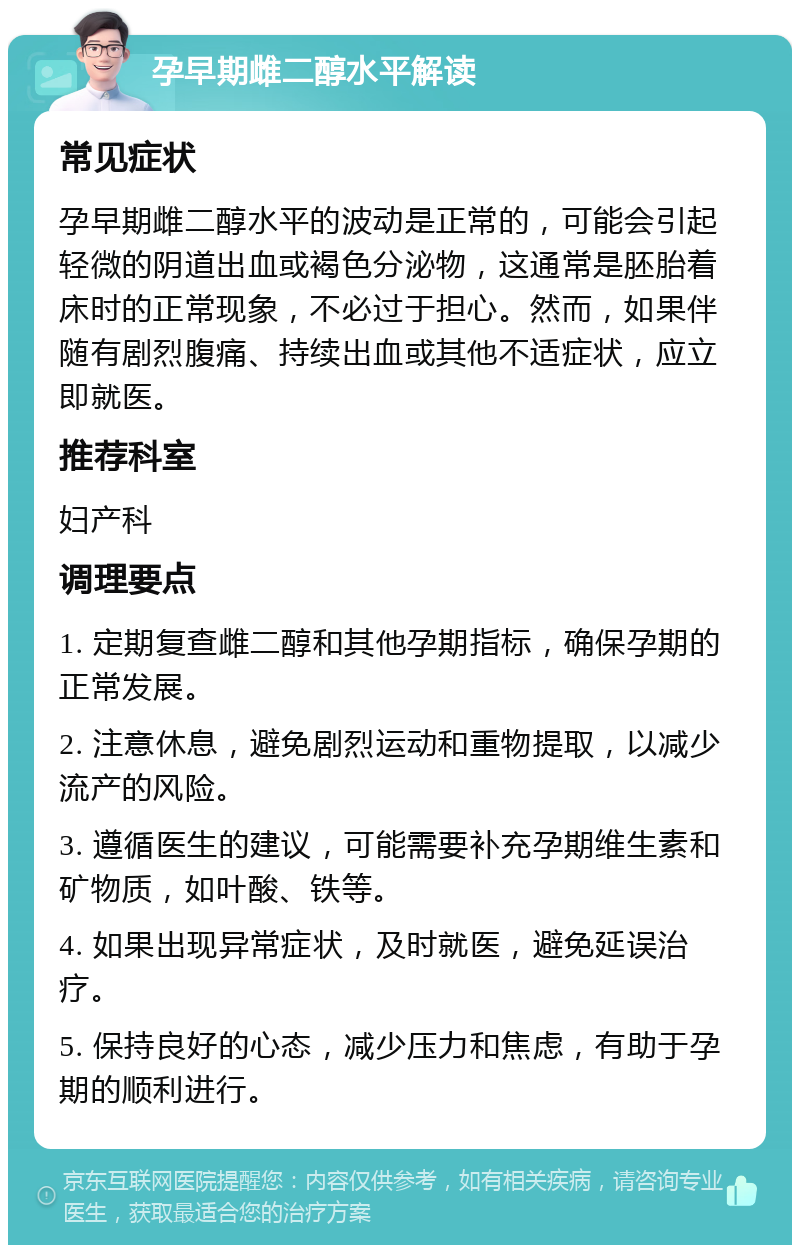 孕早期雌二醇水平解读 常见症状 孕早期雌二醇水平的波动是正常的，可能会引起轻微的阴道出血或褐色分泌物，这通常是胚胎着床时的正常现象，不必过于担心。然而，如果伴随有剧烈腹痛、持续出血或其他不适症状，应立即就医。 推荐科室 妇产科 调理要点 1. 定期复查雌二醇和其他孕期指标，确保孕期的正常发展。 2. 注意休息，避免剧烈运动和重物提取，以减少流产的风险。 3. 遵循医生的建议，可能需要补充孕期维生素和矿物质，如叶酸、铁等。 4. 如果出现异常症状，及时就医，避免延误治疗。 5. 保持良好的心态，减少压力和焦虑，有助于孕期的顺利进行。