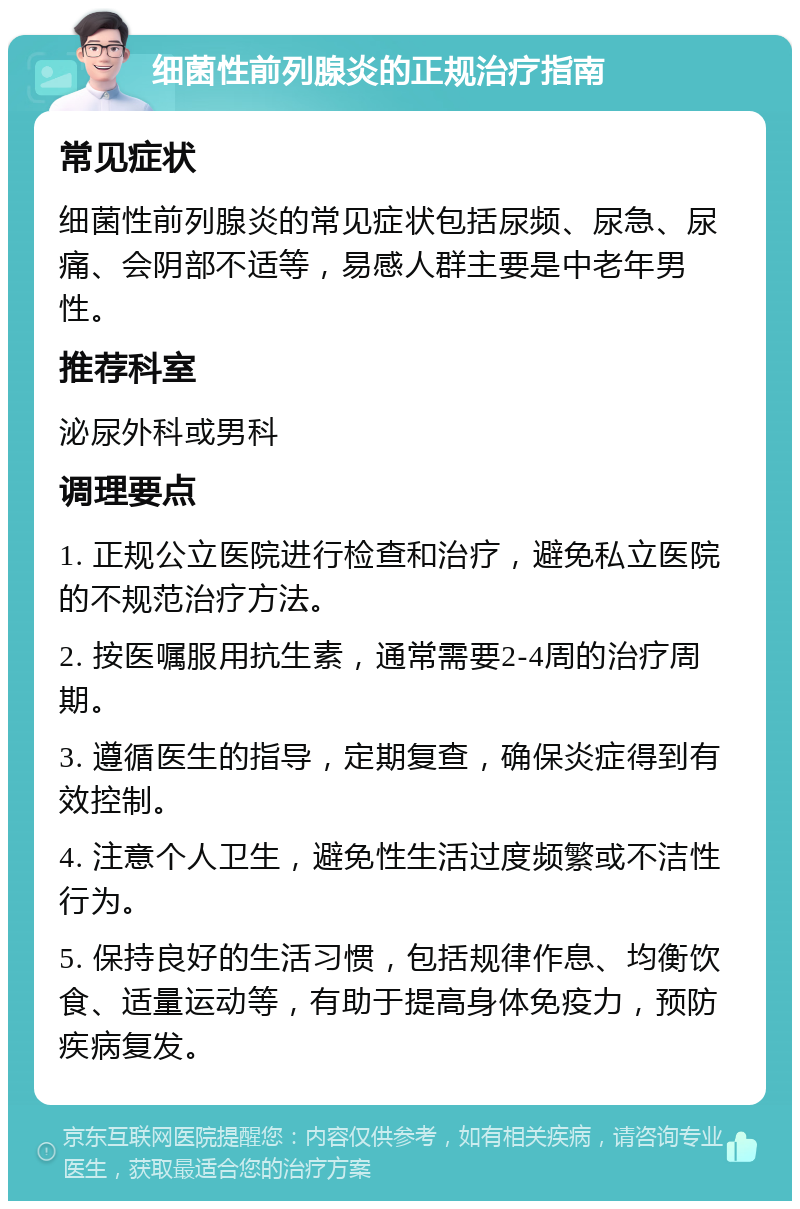 细菌性前列腺炎的正规治疗指南 常见症状 细菌性前列腺炎的常见症状包括尿频、尿急、尿痛、会阴部不适等，易感人群主要是中老年男性。 推荐科室 泌尿外科或男科 调理要点 1. 正规公立医院进行检查和治疗，避免私立医院的不规范治疗方法。 2. 按医嘱服用抗生素，通常需要2-4周的治疗周期。 3. 遵循医生的指导，定期复查，确保炎症得到有效控制。 4. 注意个人卫生，避免性生活过度频繁或不洁性行为。 5. 保持良好的生活习惯，包括规律作息、均衡饮食、适量运动等，有助于提高身体免疫力，预防疾病复发。