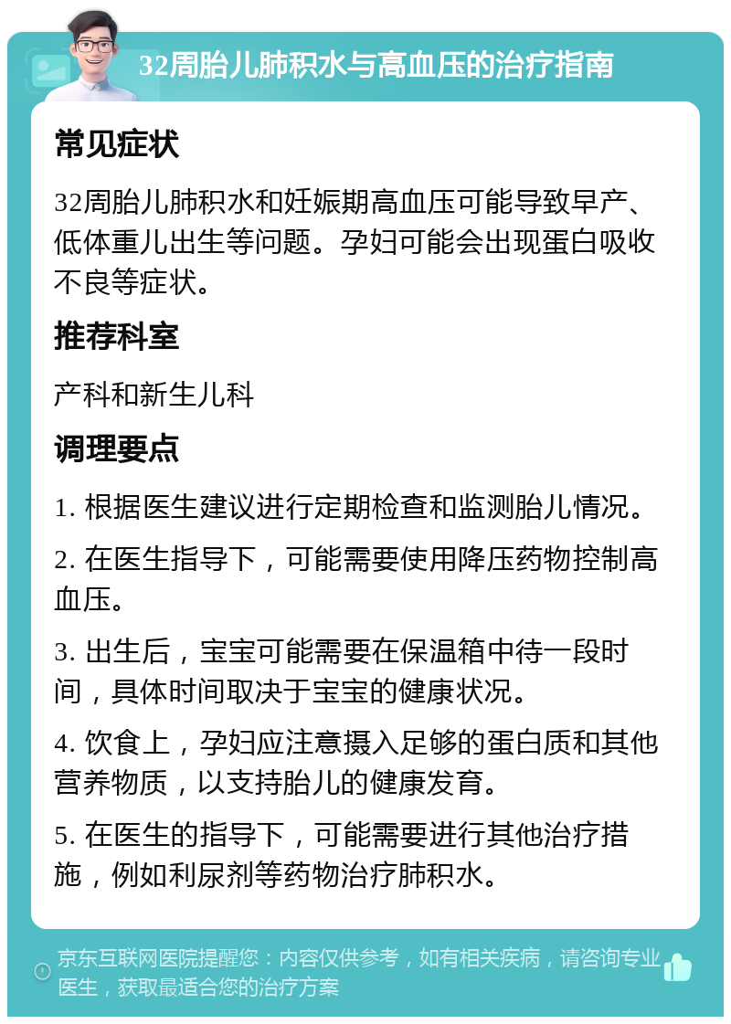 32周胎儿肺积水与高血压的治疗指南 常见症状 32周胎儿肺积水和妊娠期高血压可能导致早产、低体重儿出生等问题。孕妇可能会出现蛋白吸收不良等症状。 推荐科室 产科和新生儿科 调理要点 1. 根据医生建议进行定期检查和监测胎儿情况。 2. 在医生指导下，可能需要使用降压药物控制高血压。 3. 出生后，宝宝可能需要在保温箱中待一段时间，具体时间取决于宝宝的健康状况。 4. 饮食上，孕妇应注意摄入足够的蛋白质和其他营养物质，以支持胎儿的健康发育。 5. 在医生的指导下，可能需要进行其他治疗措施，例如利尿剂等药物治疗肺积水。