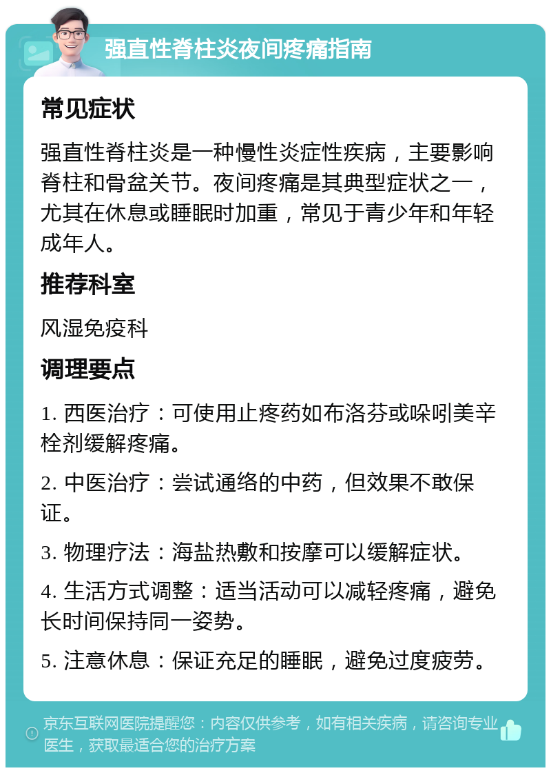 强直性脊柱炎夜间疼痛指南 常见症状 强直性脊柱炎是一种慢性炎症性疾病，主要影响脊柱和骨盆关节。夜间疼痛是其典型症状之一，尤其在休息或睡眠时加重，常见于青少年和年轻成年人。 推荐科室 风湿免疫科 调理要点 1. 西医治疗：可使用止疼药如布洛芬或哚吲美辛栓剂缓解疼痛。 2. 中医治疗：尝试通络的中药，但效果不敢保证。 3. 物理疗法：海盐热敷和按摩可以缓解症状。 4. 生活方式调整：适当活动可以减轻疼痛，避免长时间保持同一姿势。 5. 注意休息：保证充足的睡眠，避免过度疲劳。