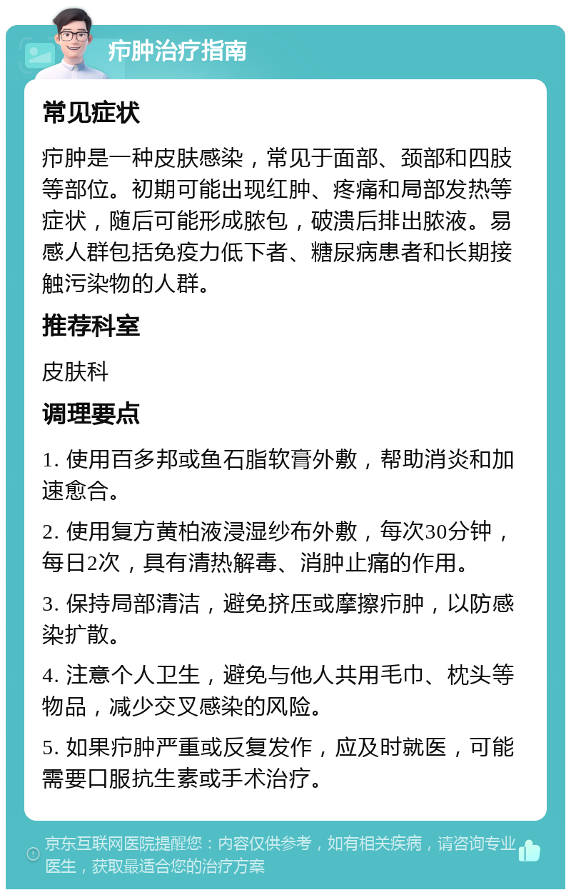 疖肿治疗指南 常见症状 疖肿是一种皮肤感染，常见于面部、颈部和四肢等部位。初期可能出现红肿、疼痛和局部发热等症状，随后可能形成脓包，破溃后排出脓液。易感人群包括免疫力低下者、糖尿病患者和长期接触污染物的人群。 推荐科室 皮肤科 调理要点 1. 使用百多邦或鱼石脂软膏外敷，帮助消炎和加速愈合。 2. 使用复方黄柏液浸湿纱布外敷，每次30分钟，每日2次，具有清热解毒、消肿止痛的作用。 3. 保持局部清洁，避免挤压或摩擦疖肿，以防感染扩散。 4. 注意个人卫生，避免与他人共用毛巾、枕头等物品，减少交叉感染的风险。 5. 如果疖肿严重或反复发作，应及时就医，可能需要口服抗生素或手术治疗。