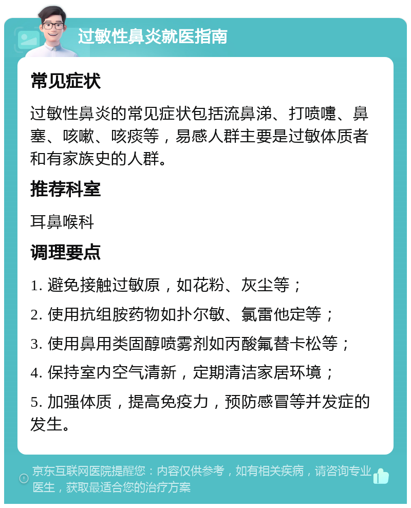 过敏性鼻炎就医指南 常见症状 过敏性鼻炎的常见症状包括流鼻涕、打喷嚏、鼻塞、咳嗽、咳痰等，易感人群主要是过敏体质者和有家族史的人群。 推荐科室 耳鼻喉科 调理要点 1. 避免接触过敏原，如花粉、灰尘等； 2. 使用抗组胺药物如扑尔敏、氯雷他定等； 3. 使用鼻用类固醇喷雾剂如丙酸氟替卡松等； 4. 保持室内空气清新，定期清洁家居环境； 5. 加强体质，提高免疫力，预防感冒等并发症的发生。