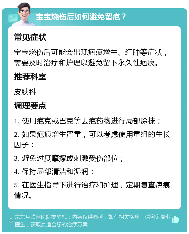 宝宝烧伤后如何避免留疤？ 常见症状 宝宝烧伤后可能会出现疤痕增生、红肿等症状，需要及时治疗和护理以避免留下永久性疤痕。 推荐科室 皮肤科 调理要点 1. 使用疤克或巴克等去疤药物进行局部涂抹； 2. 如果疤痕增生严重，可以考虑使用重组的生长因子； 3. 避免过度摩擦或刺激受伤部位； 4. 保持局部清洁和湿润； 5. 在医生指导下进行治疗和护理，定期复查疤痕情况。