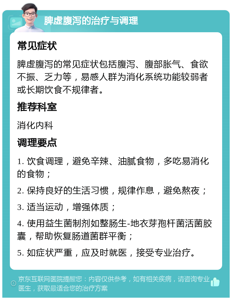 脾虚腹泻的治疗与调理 常见症状 脾虚腹泻的常见症状包括腹泻、腹部胀气、食欲不振、乏力等，易感人群为消化系统功能较弱者或长期饮食不规律者。 推荐科室 消化内科 调理要点 1. 饮食调理，避免辛辣、油腻食物，多吃易消化的食物； 2. 保持良好的生活习惯，规律作息，避免熬夜； 3. 适当运动，增强体质； 4. 使用益生菌制剂如整肠生-地衣芽孢杆菌活菌胶囊，帮助恢复肠道菌群平衡； 5. 如症状严重，应及时就医，接受专业治疗。