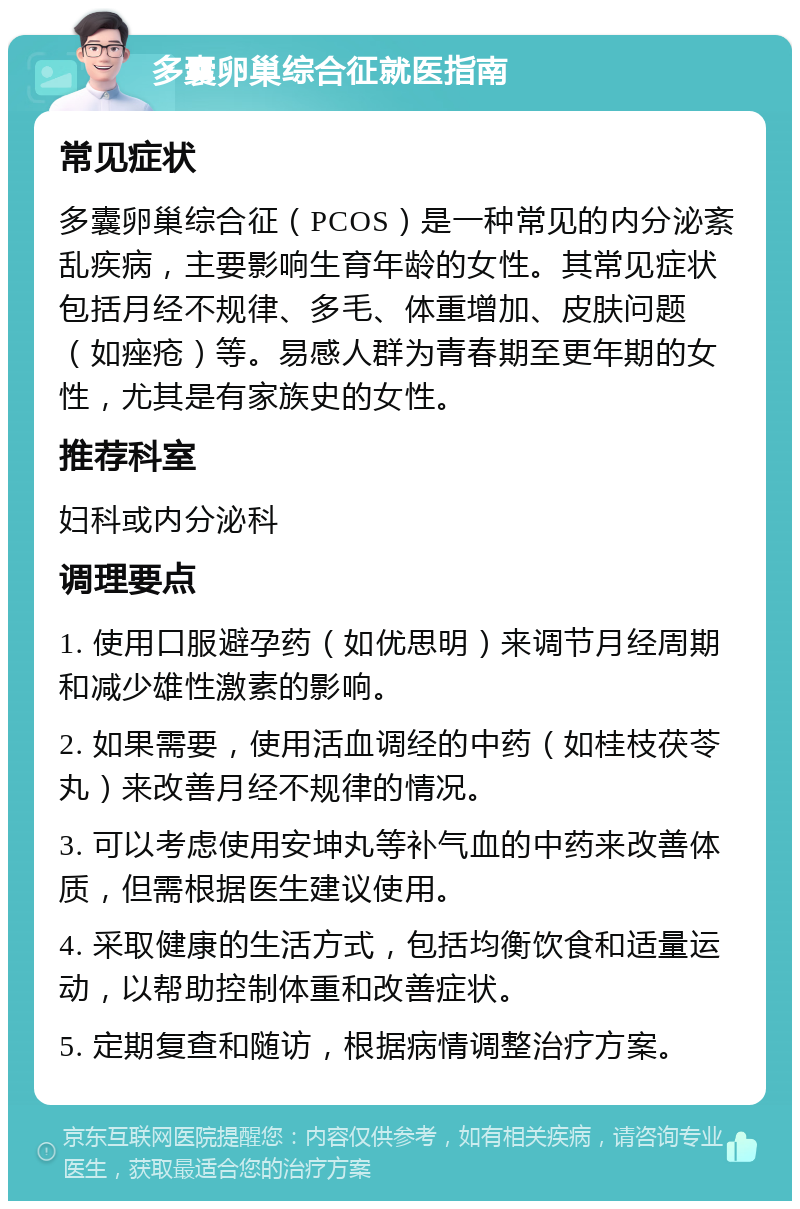 多囊卵巢综合征就医指南 常见症状 多囊卵巢综合征（PCOS）是一种常见的内分泌紊乱疾病，主要影响生育年龄的女性。其常见症状包括月经不规律、多毛、体重增加、皮肤问题（如痤疮）等。易感人群为青春期至更年期的女性，尤其是有家族史的女性。 推荐科室 妇科或内分泌科 调理要点 1. 使用口服避孕药（如优思明）来调节月经周期和减少雄性激素的影响。 2. 如果需要，使用活血调经的中药（如桂枝茯苓丸）来改善月经不规律的情况。 3. 可以考虑使用安坤丸等补气血的中药来改善体质，但需根据医生建议使用。 4. 采取健康的生活方式，包括均衡饮食和适量运动，以帮助控制体重和改善症状。 5. 定期复查和随访，根据病情调整治疗方案。