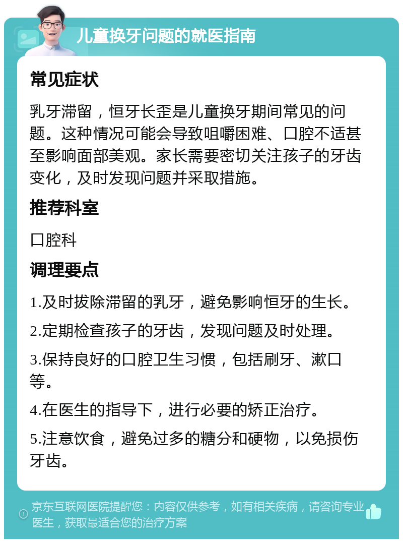 儿童换牙问题的就医指南 常见症状 乳牙滞留，恒牙长歪是儿童换牙期间常见的问题。这种情况可能会导致咀嚼困难、口腔不适甚至影响面部美观。家长需要密切关注孩子的牙齿变化，及时发现问题并采取措施。 推荐科室 口腔科 调理要点 1.及时拔除滞留的乳牙，避免影响恒牙的生长。 2.定期检查孩子的牙齿，发现问题及时处理。 3.保持良好的口腔卫生习惯，包括刷牙、漱口等。 4.在医生的指导下，进行必要的矫正治疗。 5.注意饮食，避免过多的糖分和硬物，以免损伤牙齿。