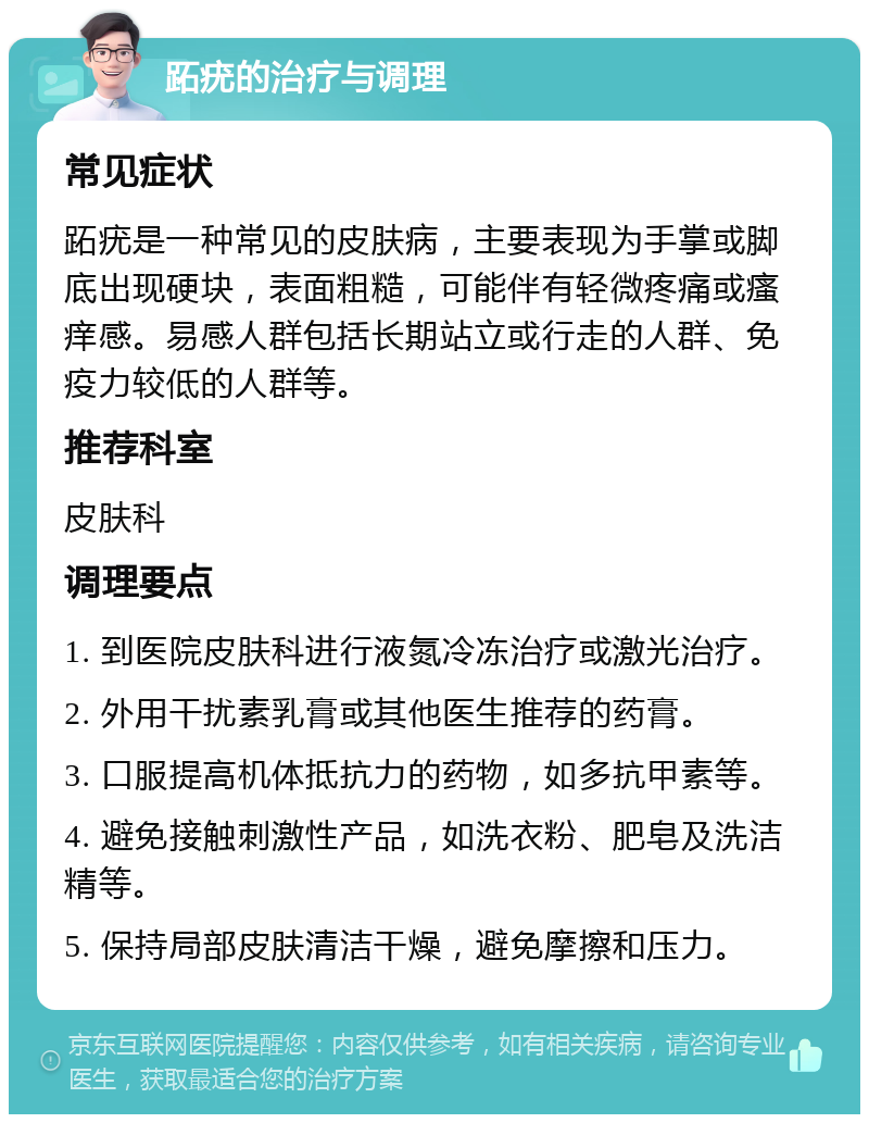 跖疣的治疗与调理 常见症状 跖疣是一种常见的皮肤病，主要表现为手掌或脚底出现硬块，表面粗糙，可能伴有轻微疼痛或瘙痒感。易感人群包括长期站立或行走的人群、免疫力较低的人群等。 推荐科室 皮肤科 调理要点 1. 到医院皮肤科进行液氮冷冻治疗或激光治疗。 2. 外用干扰素乳膏或其他医生推荐的药膏。 3. 口服提高机体抵抗力的药物，如多抗甲素等。 4. 避免接触刺激性产品，如洗衣粉、肥皂及洗洁精等。 5. 保持局部皮肤清洁干燥，避免摩擦和压力。