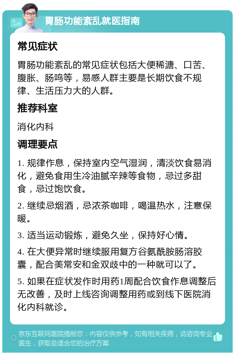 胃肠功能紊乱就医指南 常见症状 胃肠功能紊乱的常见症状包括大便稀溏、口苦、腹胀、肠鸣等，易感人群主要是长期饮食不规律、生活压力大的人群。 推荐科室 消化内科 调理要点 1. 规律作息，保持室内空气湿润，清淡饮食易消化，避免食用生冷油腻辛辣等食物，忌过多甜食，忌过饱饮食。 2. 继续忌烟酒，忌浓茶咖啡，喝温热水，注意保暖。 3. 适当运动锻炼，避免久坐，保持好心情。 4. 在大便异常时继续服用复方谷氨酰胺肠溶胶囊，配合美常安和金双歧中的一种就可以了。 5. 如果在症状发作时用药1周配合饮食作息调整后无改善，及时上线咨询调整用药或到线下医院消化内科就诊。