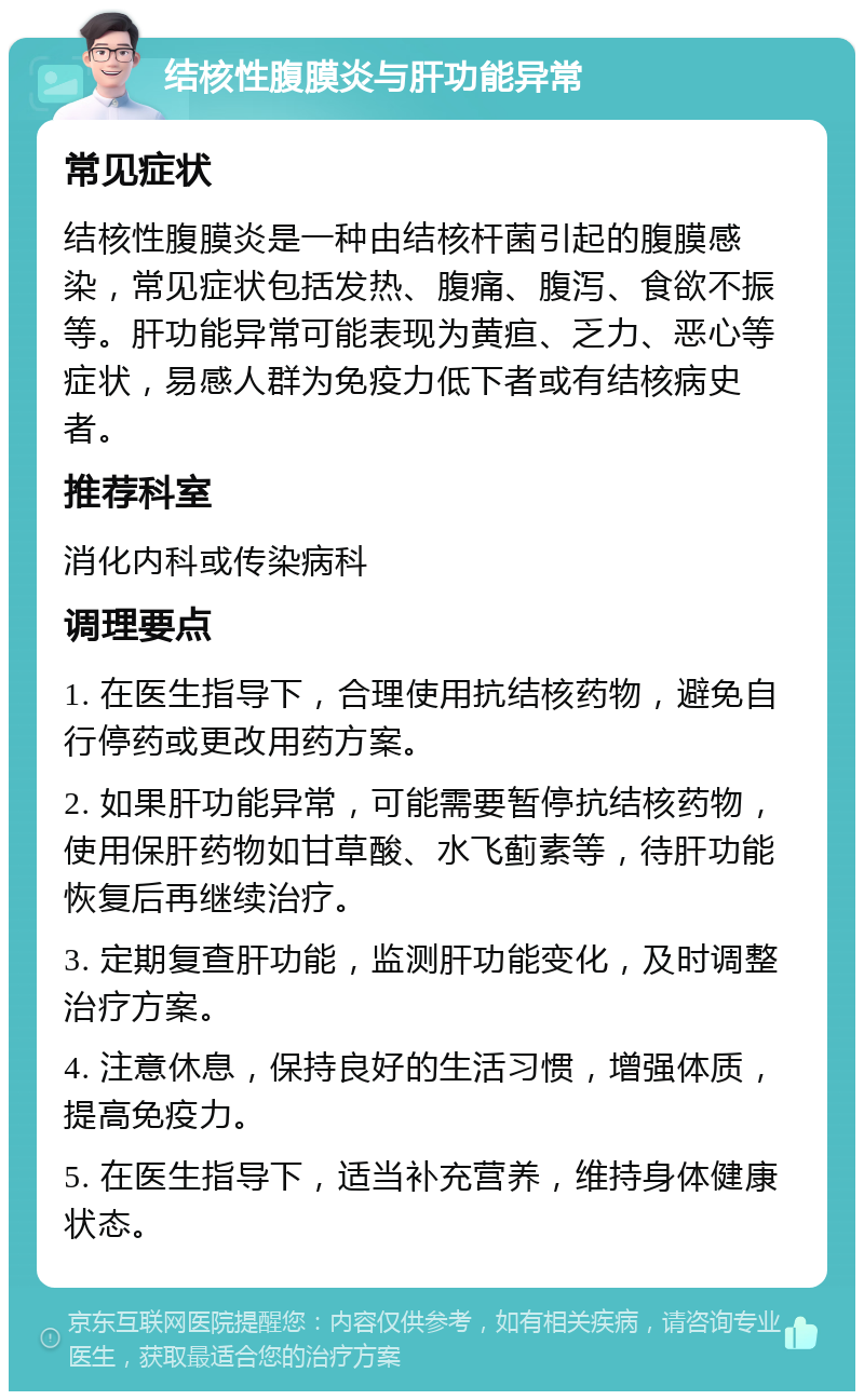 结核性腹膜炎与肝功能异常 常见症状 结核性腹膜炎是一种由结核杆菌引起的腹膜感染，常见症状包括发热、腹痛、腹泻、食欲不振等。肝功能异常可能表现为黄疸、乏力、恶心等症状，易感人群为免疫力低下者或有结核病史者。 推荐科室 消化内科或传染病科 调理要点 1. 在医生指导下，合理使用抗结核药物，避免自行停药或更改用药方案。 2. 如果肝功能异常，可能需要暂停抗结核药物，使用保肝药物如甘草酸、水飞蓟素等，待肝功能恢复后再继续治疗。 3. 定期复查肝功能，监测肝功能变化，及时调整治疗方案。 4. 注意休息，保持良好的生活习惯，增强体质，提高免疫力。 5. 在医生指导下，适当补充营养，维持身体健康状态。