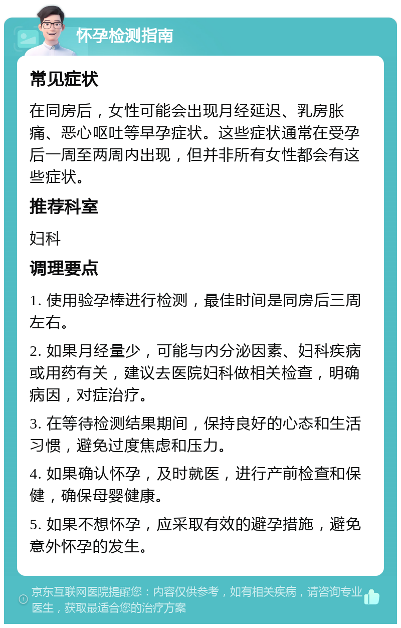 怀孕检测指南 常见症状 在同房后，女性可能会出现月经延迟、乳房胀痛、恶心呕吐等早孕症状。这些症状通常在受孕后一周至两周内出现，但并非所有女性都会有这些症状。 推荐科室 妇科 调理要点 1. 使用验孕棒进行检测，最佳时间是同房后三周左右。 2. 如果月经量少，可能与内分泌因素、妇科疾病或用药有关，建议去医院妇科做相关检查，明确病因，对症治疗。 3. 在等待检测结果期间，保持良好的心态和生活习惯，避免过度焦虑和压力。 4. 如果确认怀孕，及时就医，进行产前检查和保健，确保母婴健康。 5. 如果不想怀孕，应采取有效的避孕措施，避免意外怀孕的发生。