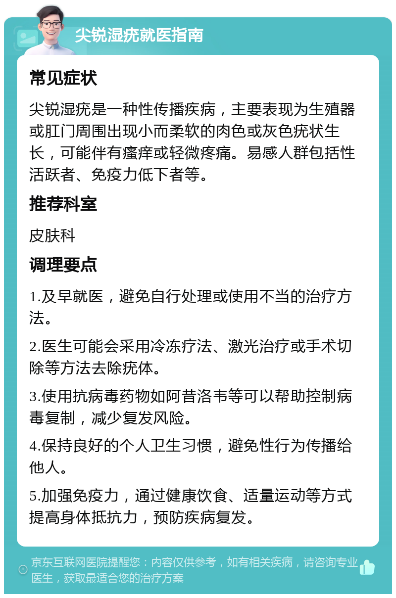 尖锐湿疣就医指南 常见症状 尖锐湿疣是一种性传播疾病，主要表现为生殖器或肛门周围出现小而柔软的肉色或灰色疣状生长，可能伴有瘙痒或轻微疼痛。易感人群包括性活跃者、免疫力低下者等。 推荐科室 皮肤科 调理要点 1.及早就医，避免自行处理或使用不当的治疗方法。 2.医生可能会采用冷冻疗法、激光治疗或手术切除等方法去除疣体。 3.使用抗病毒药物如阿昔洛韦等可以帮助控制病毒复制，减少复发风险。 4.保持良好的个人卫生习惯，避免性行为传播给他人。 5.加强免疫力，通过健康饮食、适量运动等方式提高身体抵抗力，预防疾病复发。