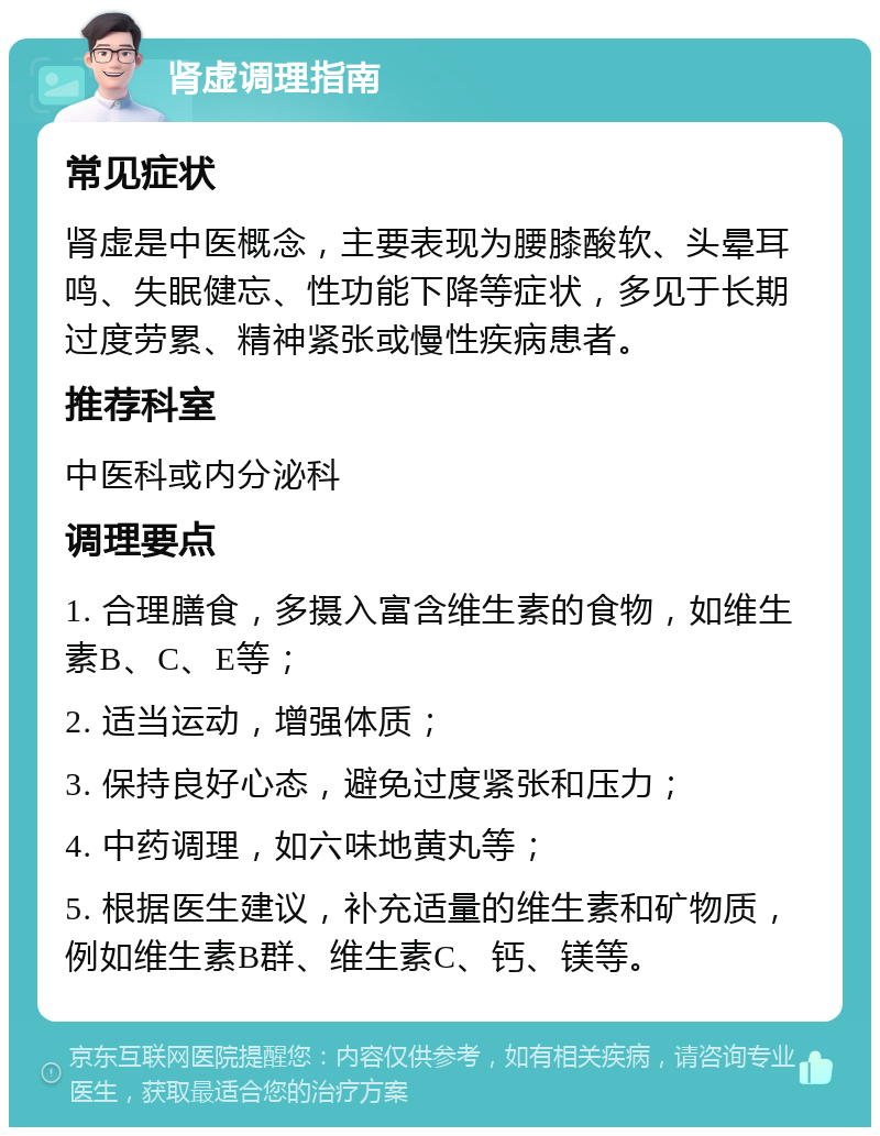 肾虚调理指南 常见症状 肾虚是中医概念，主要表现为腰膝酸软、头晕耳鸣、失眠健忘、性功能下降等症状，多见于长期过度劳累、精神紧张或慢性疾病患者。 推荐科室 中医科或内分泌科 调理要点 1. 合理膳食，多摄入富含维生素的食物，如维生素B、C、E等； 2. 适当运动，增强体质； 3. 保持良好心态，避免过度紧张和压力； 4. 中药调理，如六味地黄丸等； 5. 根据医生建议，补充适量的维生素和矿物质，例如维生素B群、维生素C、钙、镁等。