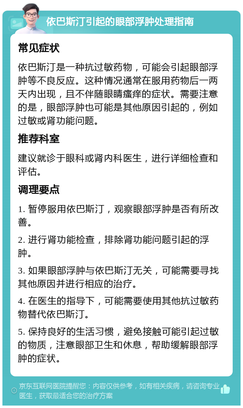 依巴斯汀引起的眼部浮肿处理指南 常见症状 依巴斯汀是一种抗过敏药物，可能会引起眼部浮肿等不良反应。这种情况通常在服用药物后一两天内出现，且不伴随眼睛瘙痒的症状。需要注意的是，眼部浮肿也可能是其他原因引起的，例如过敏或肾功能问题。 推荐科室 建议就诊于眼科或肾内科医生，进行详细检查和评估。 调理要点 1. 暂停服用依巴斯汀，观察眼部浮肿是否有所改善。 2. 进行肾功能检查，排除肾功能问题引起的浮肿。 3. 如果眼部浮肿与依巴斯汀无关，可能需要寻找其他原因并进行相应的治疗。 4. 在医生的指导下，可能需要使用其他抗过敏药物替代依巴斯汀。 5. 保持良好的生活习惯，避免接触可能引起过敏的物质，注意眼部卫生和休息，帮助缓解眼部浮肿的症状。