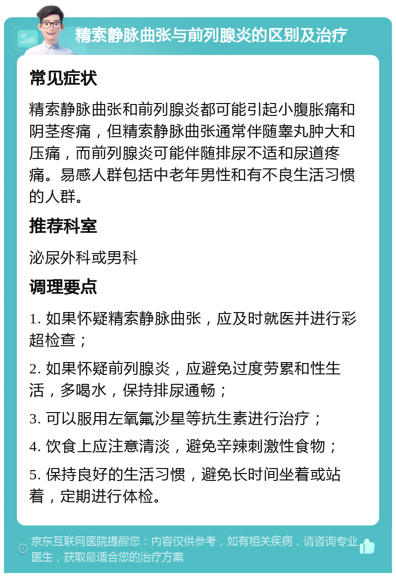 精索静脉曲张与前列腺炎的区别及治疗 常见症状 精索静脉曲张和前列腺炎都可能引起小腹胀痛和阴茎疼痛，但精索静脉曲张通常伴随睾丸肿大和压痛，而前列腺炎可能伴随排尿不适和尿道疼痛。易感人群包括中老年男性和有不良生活习惯的人群。 推荐科室 泌尿外科或男科 调理要点 1. 如果怀疑精索静脉曲张，应及时就医并进行彩超检查； 2. 如果怀疑前列腺炎，应避免过度劳累和性生活，多喝水，保持排尿通畅； 3. 可以服用左氧氟沙星等抗生素进行治疗； 4. 饮食上应注意清淡，避免辛辣刺激性食物； 5. 保持良好的生活习惯，避免长时间坐着或站着，定期进行体检。