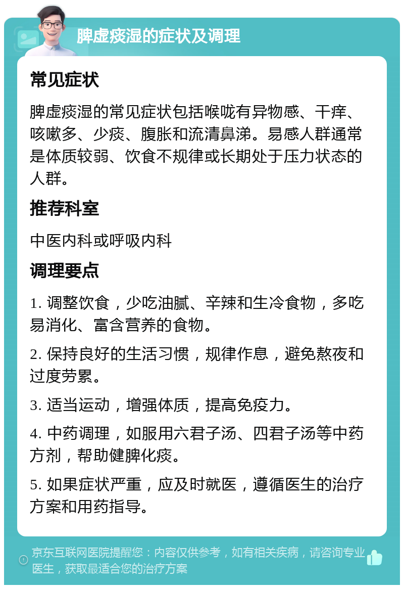 脾虚痰湿的症状及调理 常见症状 脾虚痰湿的常见症状包括喉咙有异物感、干痒、咳嗽多、少痰、腹胀和流清鼻涕。易感人群通常是体质较弱、饮食不规律或长期处于压力状态的人群。 推荐科室 中医内科或呼吸内科 调理要点 1. 调整饮食，少吃油腻、辛辣和生冷食物，多吃易消化、富含营养的食物。 2. 保持良好的生活习惯，规律作息，避免熬夜和过度劳累。 3. 适当运动，增强体质，提高免疫力。 4. 中药调理，如服用六君子汤、四君子汤等中药方剂，帮助健脾化痰。 5. 如果症状严重，应及时就医，遵循医生的治疗方案和用药指导。