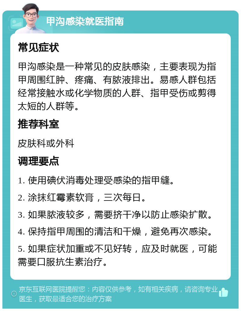 甲沟感染就医指南 常见症状 甲沟感染是一种常见的皮肤感染，主要表现为指甲周围红肿、疼痛、有脓液排出。易感人群包括经常接触水或化学物质的人群、指甲受伤或剪得太短的人群等。 推荐科室 皮肤科或外科 调理要点 1. 使用碘伏消毒处理受感染的指甲缝。 2. 涂抹红霉素软膏，三次每日。 3. 如果脓液较多，需要挤干净以防止感染扩散。 4. 保持指甲周围的清洁和干燥，避免再次感染。 5. 如果症状加重或不见好转，应及时就医，可能需要口服抗生素治疗。