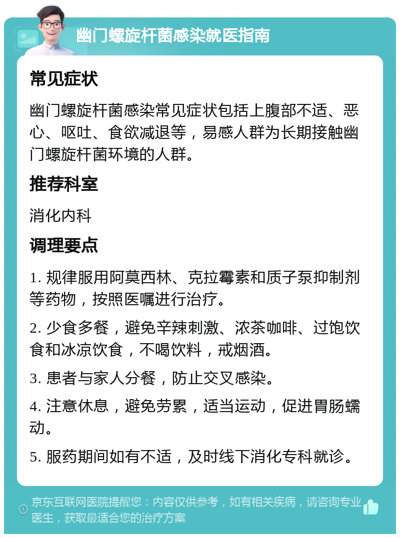 幽门螺旋杆菌感染就医指南 常见症状 幽门螺旋杆菌感染常见症状包括上腹部不适、恶心、呕吐、食欲减退等，易感人群为长期接触幽门螺旋杆菌环境的人群。 推荐科室 消化内科 调理要点 1. 规律服用阿莫西林、克拉霉素和质子泵抑制剂等药物，按照医嘱进行治疗。 2. 少食多餐，避免辛辣刺激、浓茶咖啡、过饱饮食和冰凉饮食，不喝饮料，戒烟酒。 3. 患者与家人分餐，防止交叉感染。 4. 注意休息，避免劳累，适当运动，促进胃肠蠕动。 5. 服药期间如有不适，及时线下消化专科就诊。