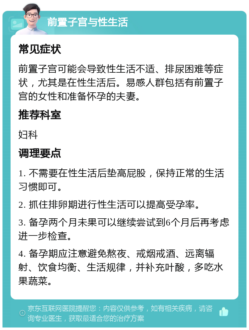 前置子宫与性生活 常见症状 前置子宫可能会导致性生活不适、排尿困难等症状，尤其是在性生活后。易感人群包括有前置子宫的女性和准备怀孕的夫妻。 推荐科室 妇科 调理要点 1. 不需要在性生活后垫高屁股，保持正常的生活习惯即可。 2. 抓住排卵期进行性生活可以提高受孕率。 3. 备孕两个月未果可以继续尝试到6个月后再考虑进一步检查。 4. 备孕期应注意避免熬夜、戒烟戒酒、远离辐射、饮食均衡、生活规律，并补充叶酸，多吃水果蔬菜。