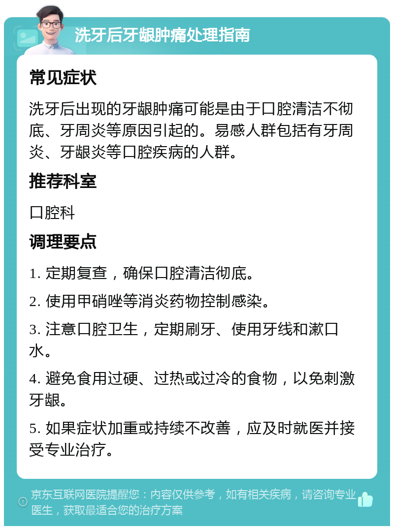 洗牙后牙龈肿痛处理指南 常见症状 洗牙后出现的牙龈肿痛可能是由于口腔清洁不彻底、牙周炎等原因引起的。易感人群包括有牙周炎、牙龈炎等口腔疾病的人群。 推荐科室 口腔科 调理要点 1. 定期复查，确保口腔清洁彻底。 2. 使用甲硝唑等消炎药物控制感染。 3. 注意口腔卫生，定期刷牙、使用牙线和漱口水。 4. 避免食用过硬、过热或过冷的食物，以免刺激牙龈。 5. 如果症状加重或持续不改善，应及时就医并接受专业治疗。