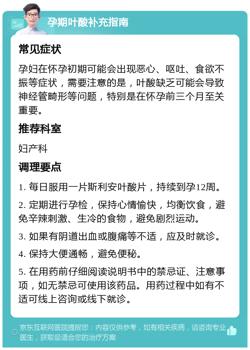 孕期叶酸补充指南 常见症状 孕妇在怀孕初期可能会出现恶心、呕吐、食欲不振等症状，需要注意的是，叶酸缺乏可能会导致神经管畸形等问题，特别是在怀孕前三个月至关重要。 推荐科室 妇产科 调理要点 1. 每日服用一片斯利安叶酸片，持续到孕12周。 2. 定期进行孕检，保持心情愉快，均衡饮食，避免辛辣刺激、生冷的食物，避免剧烈运动。 3. 如果有阴道出血或腹痛等不适，应及时就诊。 4. 保持大便通畅，避免便秘。 5. 在用药前仔细阅读说明书中的禁忌证、注意事项，如无禁忌可使用该药品。用药过程中如有不适可线上咨询或线下就诊。