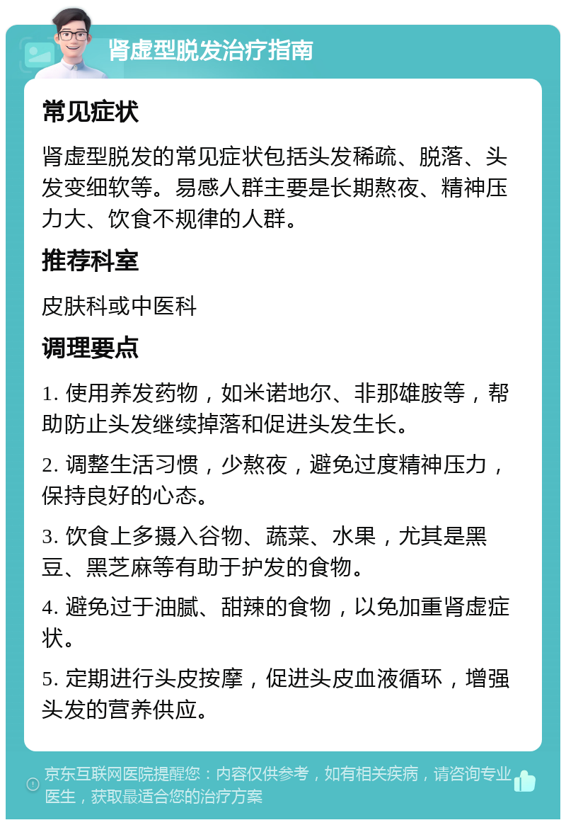 肾虚型脱发治疗指南 常见症状 肾虚型脱发的常见症状包括头发稀疏、脱落、头发变细软等。易感人群主要是长期熬夜、精神压力大、饮食不规律的人群。 推荐科室 皮肤科或中医科 调理要点 1. 使用养发药物，如米诺地尔、非那雄胺等，帮助防止头发继续掉落和促进头发生长。 2. 调整生活习惯，少熬夜，避免过度精神压力，保持良好的心态。 3. 饮食上多摄入谷物、蔬菜、水果，尤其是黑豆、黑芝麻等有助于护发的食物。 4. 避免过于油腻、甜辣的食物，以免加重肾虚症状。 5. 定期进行头皮按摩，促进头皮血液循环，增强头发的营养供应。