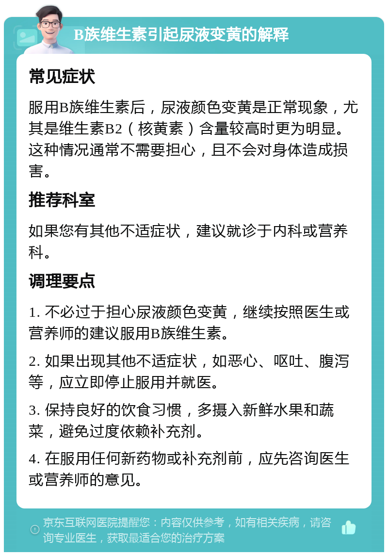 B族维生素引起尿液变黄的解释 常见症状 服用B族维生素后，尿液颜色变黄是正常现象，尤其是维生素B2（核黄素）含量较高时更为明显。这种情况通常不需要担心，且不会对身体造成损害。 推荐科室 如果您有其他不适症状，建议就诊于内科或营养科。 调理要点 1. 不必过于担心尿液颜色变黄，继续按照医生或营养师的建议服用B族维生素。 2. 如果出现其他不适症状，如恶心、呕吐、腹泻等，应立即停止服用并就医。 3. 保持良好的饮食习惯，多摄入新鲜水果和蔬菜，避免过度依赖补充剂。 4. 在服用任何新药物或补充剂前，应先咨询医生或营养师的意见。