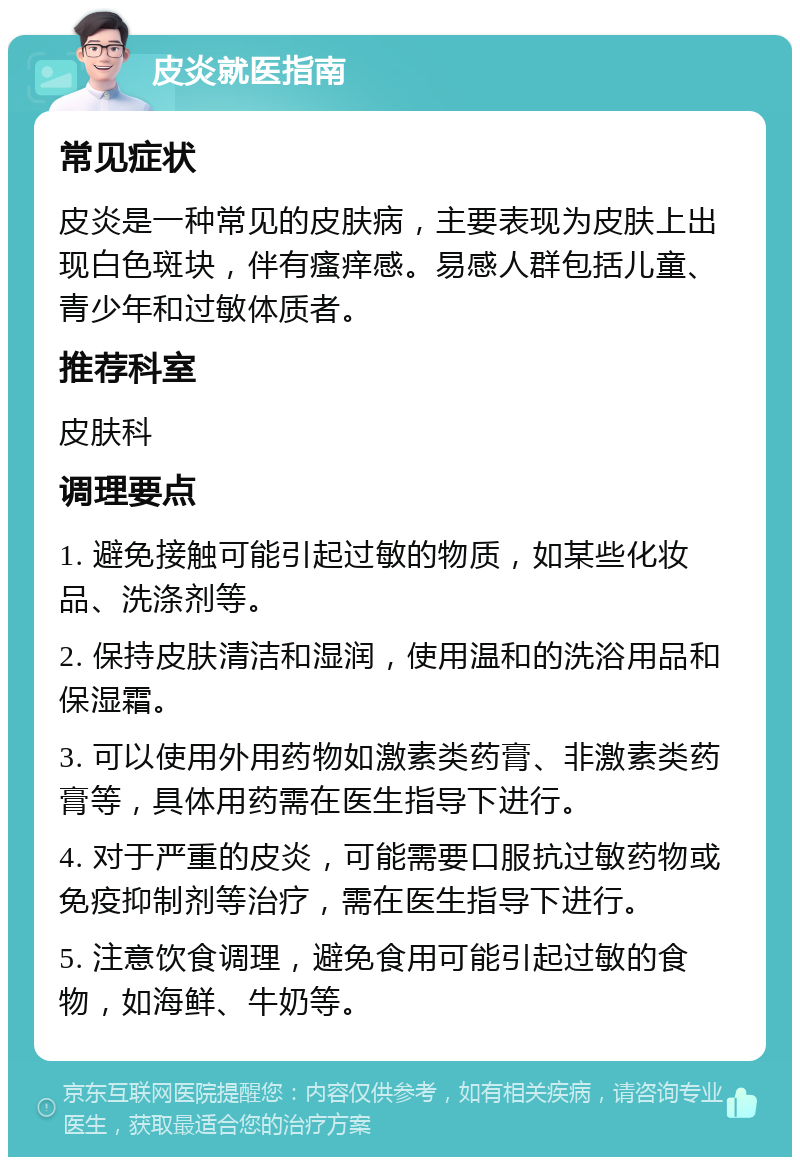 皮炎就医指南 常见症状 皮炎是一种常见的皮肤病，主要表现为皮肤上出现白色斑块，伴有瘙痒感。易感人群包括儿童、青少年和过敏体质者。 推荐科室 皮肤科 调理要点 1. 避免接触可能引起过敏的物质，如某些化妆品、洗涤剂等。 2. 保持皮肤清洁和湿润，使用温和的洗浴用品和保湿霜。 3. 可以使用外用药物如激素类药膏、非激素类药膏等，具体用药需在医生指导下进行。 4. 对于严重的皮炎，可能需要口服抗过敏药物或免疫抑制剂等治疗，需在医生指导下进行。 5. 注意饮食调理，避免食用可能引起过敏的食物，如海鲜、牛奶等。