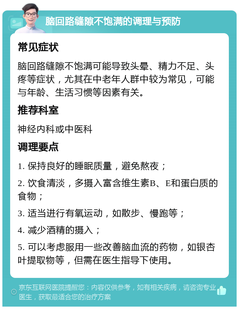 脑回路缝隙不饱满的调理与预防 常见症状 脑回路缝隙不饱满可能导致头晕、精力不足、头疼等症状，尤其在中老年人群中较为常见，可能与年龄、生活习惯等因素有关。 推荐科室 神经内科或中医科 调理要点 1. 保持良好的睡眠质量，避免熬夜； 2. 饮食清淡，多摄入富含维生素B、E和蛋白质的食物； 3. 适当进行有氧运动，如散步、慢跑等； 4. 减少酒精的摄入； 5. 可以考虑服用一些改善脑血流的药物，如银杏叶提取物等，但需在医生指导下使用。