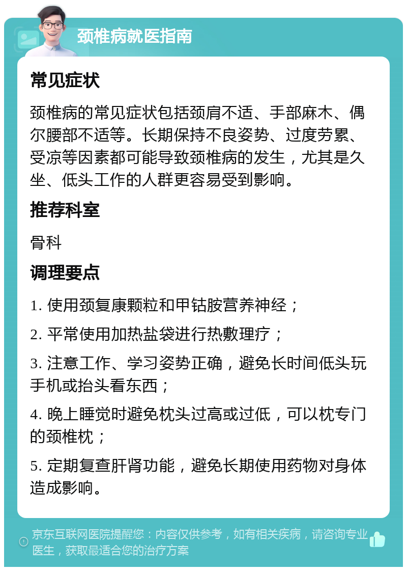 颈椎病就医指南 常见症状 颈椎病的常见症状包括颈肩不适、手部麻木、偶尔腰部不适等。长期保持不良姿势、过度劳累、受凉等因素都可能导致颈椎病的发生，尤其是久坐、低头工作的人群更容易受到影响。 推荐科室 骨科 调理要点 1. 使用颈复康颗粒和甲钴胺营养神经； 2. 平常使用加热盐袋进行热敷理疗； 3. 注意工作、学习姿势正确，避免长时间低头玩手机或抬头看东西； 4. 晚上睡觉时避免枕头过高或过低，可以枕专门的颈椎枕； 5. 定期复查肝肾功能，避免长期使用药物对身体造成影响。