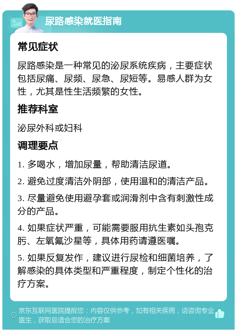 尿路感染就医指南 常见症状 尿路感染是一种常见的泌尿系统疾病，主要症状包括尿痛、尿频、尿急、尿短等。易感人群为女性，尤其是性生活频繁的女性。 推荐科室 泌尿外科或妇科 调理要点 1. 多喝水，增加尿量，帮助清洁尿道。 2. 避免过度清洁外阴部，使用温和的清洁产品。 3. 尽量避免使用避孕套或润滑剂中含有刺激性成分的产品。 4. 如果症状严重，可能需要服用抗生素如头孢克肟、左氧氟沙星等，具体用药请遵医嘱。 5. 如果反复发作，建议进行尿检和细菌培养，了解感染的具体类型和严重程度，制定个性化的治疗方案。