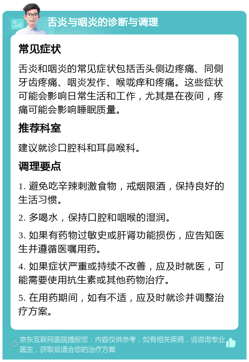 舌炎与咽炎的诊断与调理 常见症状 舌炎和咽炎的常见症状包括舌头侧边疼痛、同侧牙齿疼痛、咽炎发作、喉咙痒和疼痛。这些症状可能会影响日常生活和工作，尤其是在夜间，疼痛可能会影响睡眠质量。 推荐科室 建议就诊口腔科和耳鼻喉科。 调理要点 1. 避免吃辛辣刺激食物，戒烟限酒，保持良好的生活习惯。 2. 多喝水，保持口腔和咽喉的湿润。 3. 如果有药物过敏史或肝肾功能损伤，应告知医生并遵循医嘱用药。 4. 如果症状严重或持续不改善，应及时就医，可能需要使用抗生素或其他药物治疗。 5. 在用药期间，如有不适，应及时就诊并调整治疗方案。