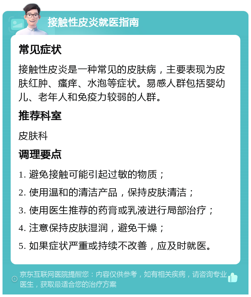 接触性皮炎就医指南 常见症状 接触性皮炎是一种常见的皮肤病，主要表现为皮肤红肿、瘙痒、水泡等症状。易感人群包括婴幼儿、老年人和免疫力较弱的人群。 推荐科室 皮肤科 调理要点 1. 避免接触可能引起过敏的物质； 2. 使用温和的清洁产品，保持皮肤清洁； 3. 使用医生推荐的药膏或乳液进行局部治疗； 4. 注意保持皮肤湿润，避免干燥； 5. 如果症状严重或持续不改善，应及时就医。