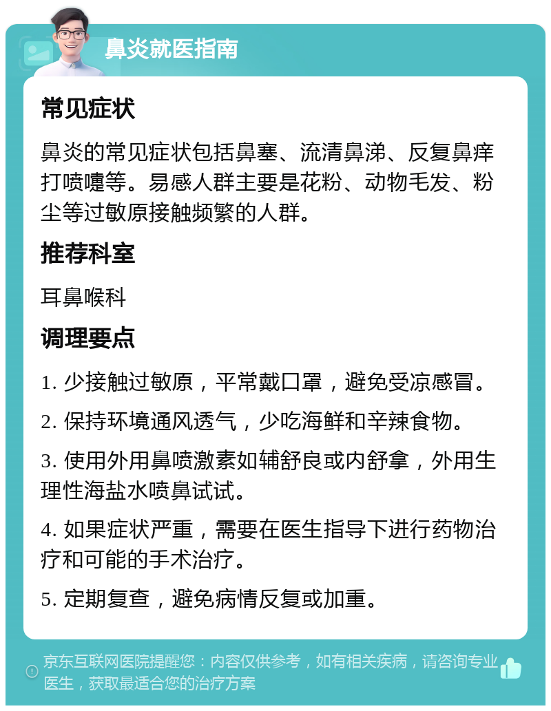 鼻炎就医指南 常见症状 鼻炎的常见症状包括鼻塞、流清鼻涕、反复鼻痒打喷嚏等。易感人群主要是花粉、动物毛发、粉尘等过敏原接触频繁的人群。 推荐科室 耳鼻喉科 调理要点 1. 少接触过敏原，平常戴口罩，避免受凉感冒。 2. 保持环境通风透气，少吃海鲜和辛辣食物。 3. 使用外用鼻喷激素如辅舒良或内舒拿，外用生理性海盐水喷鼻试试。 4. 如果症状严重，需要在医生指导下进行药物治疗和可能的手术治疗。 5. 定期复查，避免病情反复或加重。