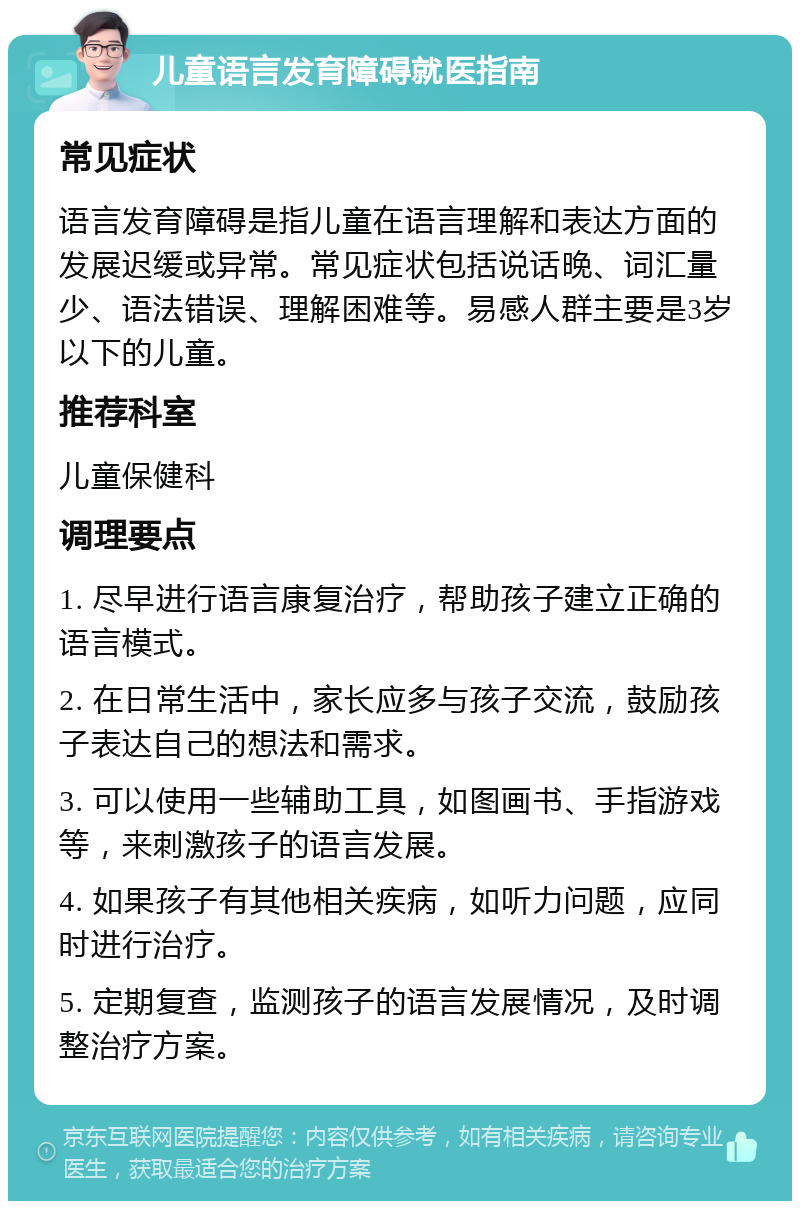 儿童语言发育障碍就医指南 常见症状 语言发育障碍是指儿童在语言理解和表达方面的发展迟缓或异常。常见症状包括说话晚、词汇量少、语法错误、理解困难等。易感人群主要是3岁以下的儿童。 推荐科室 儿童保健科 调理要点 1. 尽早进行语言康复治疗，帮助孩子建立正确的语言模式。 2. 在日常生活中，家长应多与孩子交流，鼓励孩子表达自己的想法和需求。 3. 可以使用一些辅助工具，如图画书、手指游戏等，来刺激孩子的语言发展。 4. 如果孩子有其他相关疾病，如听力问题，应同时进行治疗。 5. 定期复查，监测孩子的语言发展情况，及时调整治疗方案。