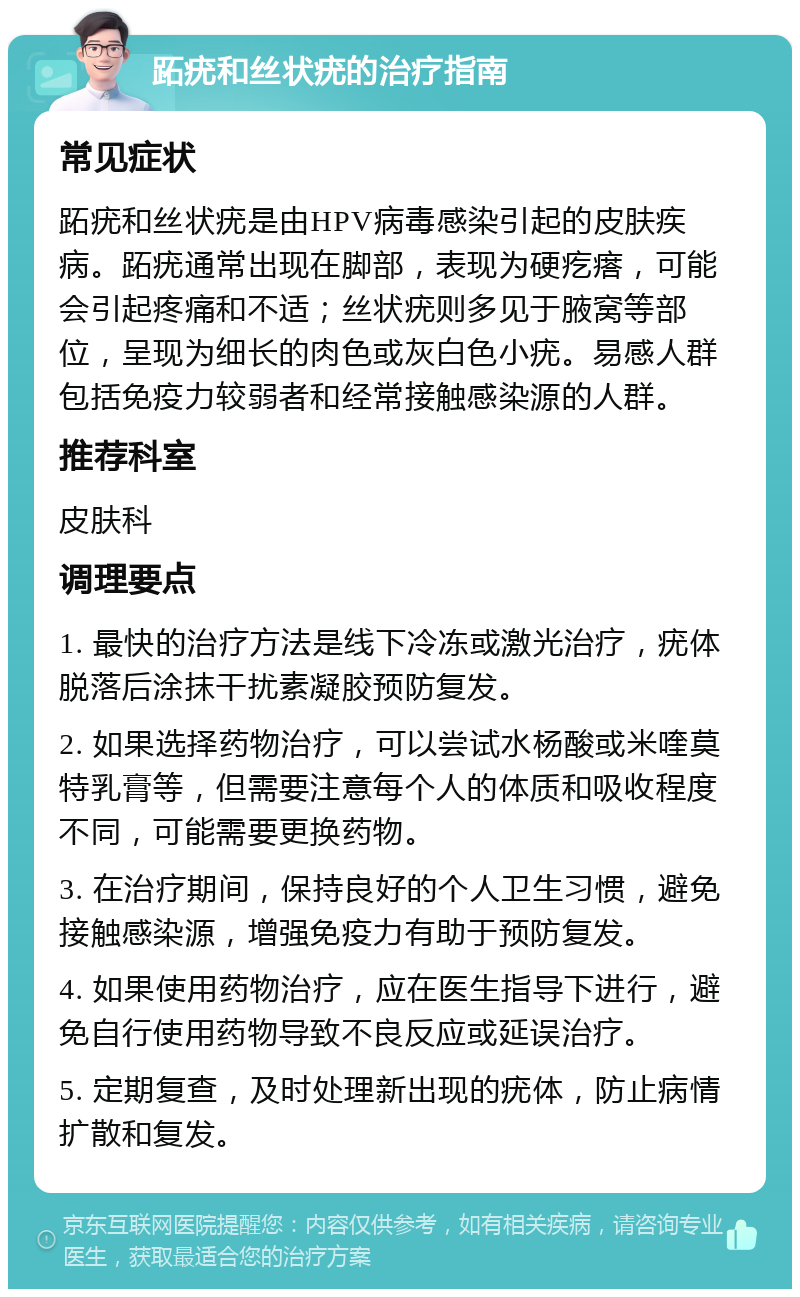 跖疣和丝状疣的治疗指南 常见症状 跖疣和丝状疣是由HPV病毒感染引起的皮肤疾病。跖疣通常出现在脚部，表现为硬疙瘩，可能会引起疼痛和不适；丝状疣则多见于腋窝等部位，呈现为细长的肉色或灰白色小疣。易感人群包括免疫力较弱者和经常接触感染源的人群。 推荐科室 皮肤科 调理要点 1. 最快的治疗方法是线下冷冻或激光治疗，疣体脱落后涂抹干扰素凝胶预防复发。 2. 如果选择药物治疗，可以尝试水杨酸或米喹莫特乳膏等，但需要注意每个人的体质和吸收程度不同，可能需要更换药物。 3. 在治疗期间，保持良好的个人卫生习惯，避免接触感染源，增强免疫力有助于预防复发。 4. 如果使用药物治疗，应在医生指导下进行，避免自行使用药物导致不良反应或延误治疗。 5. 定期复查，及时处理新出现的疣体，防止病情扩散和复发。